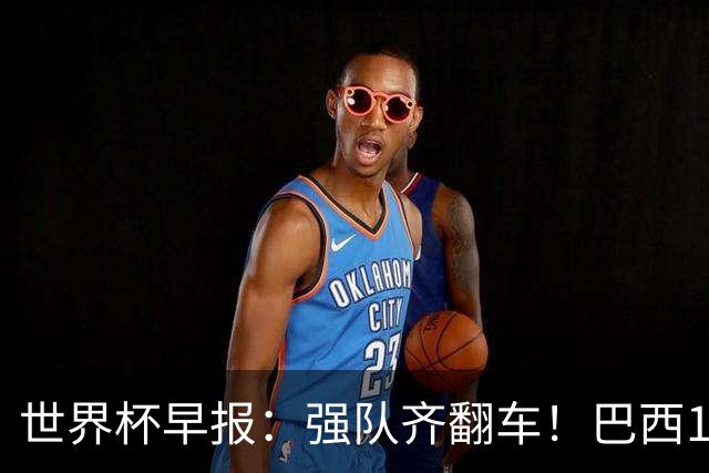 世界杯早报：强队齐翻车！巴西1-1平摩洛哥 瑞士1-1遭卡塔尔绝平