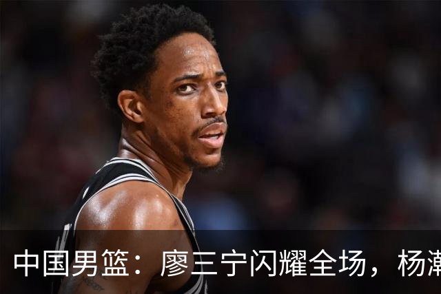 中国男篮：廖三宁闪耀全场，杨瀚森贡献8篮板，贺希宁遗憾表现