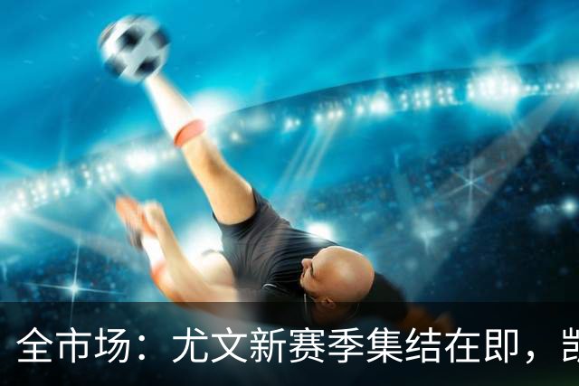 全市场：尤文新赛季集结在即，凯夫伦·图拉姆提前归队开启备战
