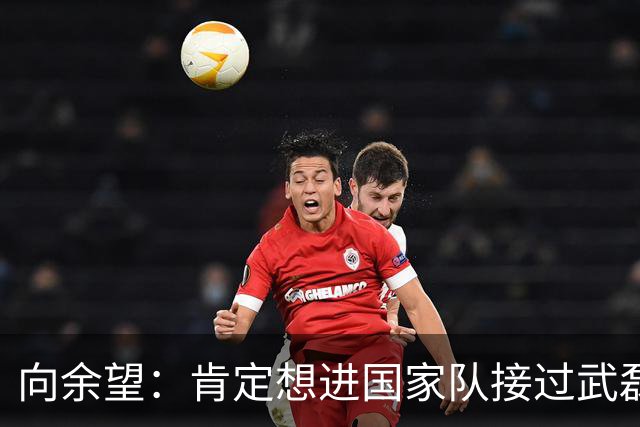 向余望：肯定想进国家队接过武磊衣钵 世界杯支持葡萄牙队