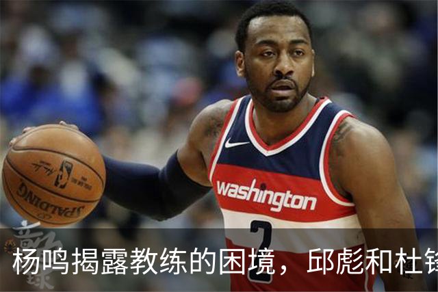 杨鸣揭露教练的困境，邱彪和杜锋的小团队行为是否成为自保策略？