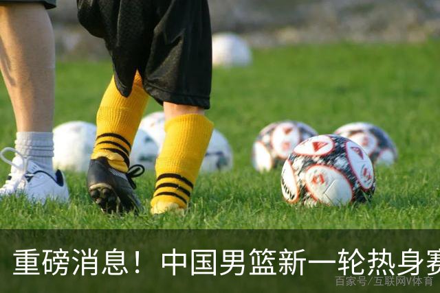 重磅消息！中国男篮新一轮热身赛确定，三大核心归队，球迷直言需正视态度