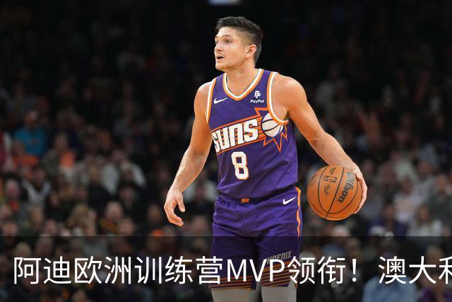 阿迪欧洲训练营MVP领衔！澳大利亚6月21日以年轻阵容对阵中国男篮