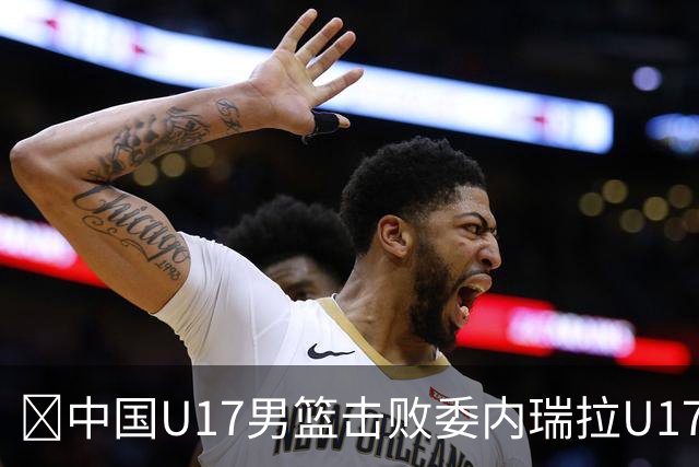 🏀中国U17男篮击败委内瑞拉U17男篮 张懿赵杰15+7+5 陈昱休18+7